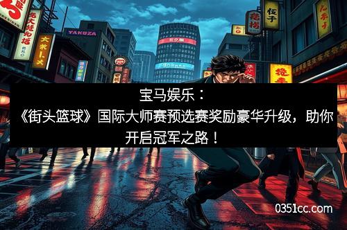 宝马娱乐：《街头篮球》国际大师赛预选赛奖励豪华升级，助你开启冠军之路！
