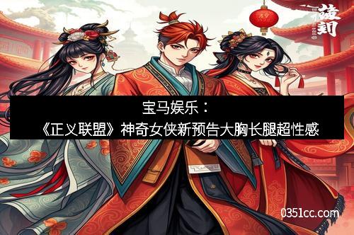 宝马娱乐:《正义联盟》神奇女侠新预告大胸长腿超性感