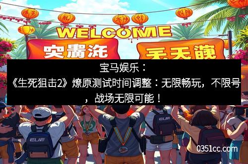 宝马娱乐:《生死狙击2》燎原测试时间调整:无限畅玩,不限号,战场无限可能!
