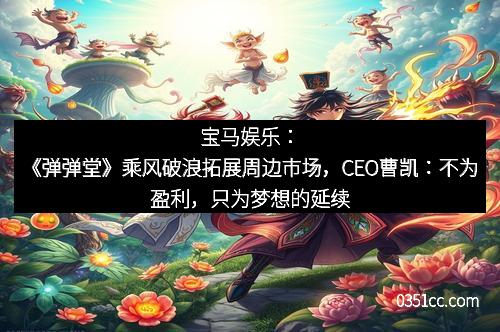 宝马娱乐：《弹弹堂》乘风破浪拓展周边市场，CEO曹凯：不为盈利，只为梦想的延续